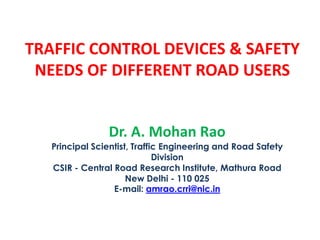 TRAFFIC CONTROL DEVICES & SAFETY
NEEDS OF DIFFERENT ROAD USERS
Dr. A. Mohan Rao
Principal Scientist, Traffic Engineering and Road Safety
Division
CSIR - Central Road Research Institute, Mathura Road
New Delhi - 110 025
E-mail: amrao.crri@nic.in
 
