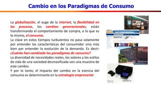 Cambio en los Paradigmas de Consumo
La globalización, el auge de la internet, la flexibilidad en
los procesos, los cambios generacionales, están
transformando el comportamiento de compra, o lo que es
lo mismo, el consumo.
La clave en estos tiempos turbulentos no pasa solamente
por entender las características del consumidor sino más
bien por entender la evolución de la demanda. Es decir:
¿Cuánto han cambiado los paradigmas de consumo?
La diversidad de necesidades reales, los valores y los estilos
de vida de una sociedad desmasificada son una muestra de
este cambio.
Y por lo tanto, el impacto del cambio en la esencia del
consumo es determinante en la estrategia empresarial.
 