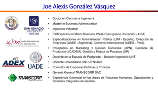 Joe Alexis González Vásquez
• Doctor en Ciencias e Ingeniería
• Master in Business Administration
• Ingeniero Industrial
• Participación en Miami Business Week (San Ignacio University – USA)
• Especializaciones en Administración Pública (UIM - España), Dirección de
Empresas (UADE - Argentina), Comercio Internacional (ADEX - Perú).
• Postgrados en Marketing y Gestión Comercial (UPN), Gerencia de
Producción (CADEM), Gestión y Mejora de Procesos (UP)
• Docente de la Escuela de Postgrado – Sección Ingeniería UNT
• Docente Universitario UNT/UPN/UCV
• Consultor de Empresas Públicas y Privadas
• Gerente General TRANSCORP SAC
• Experiencia Gerencial en las áreas de Recursos Humanos, Operaciones y
Sistemas Integrados de Gestión.
 