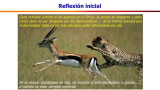 Reflexión inicial
Cada mañana cuando el sol aparece en el África, la gacela se despierta y debe
correr para no ser atrapada por los depredadores ... de la misma manera que
el depredador debe correr tras ella para poder alimentarse ese día.
En el mundo globalizado de hoy, no importa si eres depredador o gacela.......
el secreto es estar siempre corriendo
 