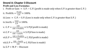 Strand A: Chapter 3 Discount
Profit and Loss Formulas:
i. Profit or Gain = S. P. − C. P. profit is made only when S. P. is greater than C. P.
ii. Profit% =
Profit
C.P.
× 100%
iii.Loss = C. P. − S. P. (Loss is made only when C. P. is greater than S. P. )
iv.loss% =
Loss
C.P.
× 100%
v. C. P =
100
100 + Profit%
× S. P(if profit is made)
vi.C. P =
100
100 − Loss%
× S. P(if loss is made)
vii.S. P =
100 + Profit%
100
× C. P if profit is made
viii.S. P =
100 − loss%
100
× C. P if loss is made
ix. S. P = M. P − Discount
 