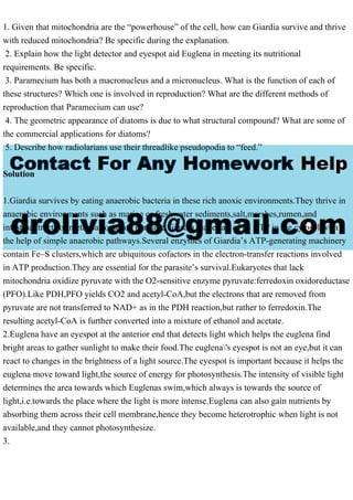 1. Given that mitochondria are the “powerhouse” of the cell, how can Giardia survive and thrive
with reduced mitochondria? Be specific during the explanation.
2. Explain how the light detector and eyespot aid Euglena in meeting its nutritional
requirements. Be specific.
3. Paramecium has both a macronucleus and a micronucleus. What is the function of each of
these structures? Which one is involved in reproduction? What are the different methods of
reproduction that Paramecium can use?
4. The geometric appearance of diatoms is due to what structural compound? What are some of
the commercial applications for diatoms?
5. Describe how radiolarians use their threadlike pseudopodia to “feed.”
Solution
1.Giardia survives by eating anaerobic bacteria in these rich anoxic environments.They thrive in
anaerobic environments such as marine or freshwater sediments,salt,marshes,rumen,and
intestinal tracts of metazoa;some are parasitic.Giardia makes all of its ATP in the cytosol with
the help of simple anaerobic pathways.Several enzymes of Giardia’s ATP-generating machinery
contain Fe–S clusters,which are ubiquitous cofactors in the electron-transfer reactions involved
in ATP production.They are essential for the parasite’s survival.Eukaryotes that lack
mitochondria oxidize pyruvate with the O2-sensitive enzyme pyruvate:ferredoxin oxidoreductase
(PFO).Like PDH,PFO yields CO2 and acetyl-CoA,but the electrons that are removed from
pyruvate are not transferred to NAD+ as in the PDH reaction,but rather to ferredoxin.The
resulting acetyl-CoA is further converted into a mixture of ethanol and acetate.
2.Euglena have an eyespot at the anterior end that detects light which helps the euglena find
bright areas to gather sunlight to make their food.The euglena's eyespot is not an eye,but it can
react to changes in the brightness of a light source.The eyespot is important because it helps the
euglena move toward light,the source of energy for photosynthesis.The intensity of visible light
determines the area towards which Euglenas swim,which always is towards the source of
light,i.e.towards the place where the light is more intense.Euglena can also gain nutrients by
absorbing them across their cell membrane,hence they become heterotrophic when light is not
available,and they cannot photosynthesize.
3.
 