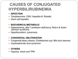 CAUSES OF CONJUGATED
HYPERBILIRUBINEMIA
 INFECTION
 Toxoplasmosis, CMV, Hepatitis B, Rubella
 Giant cell hepatitis
 BIOCHEMICAL/METABOLIC
 Galactosemia, alfa-1-antitripsin deficiency, Roto’s & Dubin
Johnson syndrome
 Hypothyroidism, tyrosinosis
 CONGENITAL OBLITERATION
 Congenital biliary atresia, Choledochal cyst, Bile duct stenosis
 Inspissated bile duct syndrome
 OTHERS
 Hypoxia, shock and TPN
 