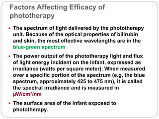 Factors Affecting Efficacy of
phototherapy
 The spectrum of light delivered by the phototherapy
unit. Because of the optical properties of bilirubin
and skin, the most effective wavelengths are in the
blue-green spectrum
 The power output of the phototherapy light and flux
of light energy incident on the infant, expressed as
irradiance (watts per square meter). When measured
over a specific portion of the spectrum (e.g, the blue
spectrum, approximately 425 to 475 nm), it is called
the spectral irradiance and is measured in
µW/cm2/nm
 The surface area of the infant exposed to
phototherapy.
 