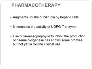 PHARMACOTHERAPY
 Augments uptake of bilirubin by hepatic cells
 It increases the activity of UDPG-T enzyme
 Use of tin-mesoporphyrin to inhibit the production
of haeme oxygenase has shown some promise
but not yet in routine clinical use.
 