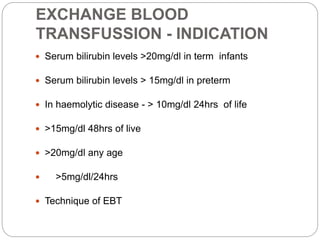 EXCHANGE BLOOD
TRANSFUSSION - INDICATION
 Serum bilirubin levels >20mg/dl in term infants
 Serum bilirubin levels > 15mg/dl in preterm
 In haemolytic disease - > 10mg/dl 24hrs of life
 >15mg/dl 48hrs of live
 >20mg/dl any age
 >5mg/dl/24hrs
 Technique of EBT
 
