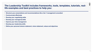 The Leadership Toolkit includes frameworks, tools, templates, tutorials, real-
life examples and best practices to help you:
104
• Structure your presentations and recommendations like a tier-1 management consultant
• Communicate effectively
• Develop your negotiating skills
• Develop your managerial skills
• Improve your time management
• Develop your leadership skills
• Define your personal mission statement, vision statement, values and objectives
 
