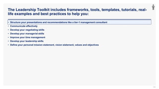 The Leadership Toolkit includes frameworks, tools, templates, tutorials, real-
life examples and best practices to help you:
105
• Structure your presentations and recommendations like a tier-1 management consultant
• Communicate effectively
• Develop your negotiating skills
• Develop your managerial skills
• Improve your time management
• Develop your leadership skills
• Define your personal mission statement, vision statement, values and objectives
 