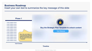 Business Roadmap
Insert your own text to summarize the key message of this slide
15
Insert timeline
Timeline
• Insert initiative name
• Insert initiative name
• Insert initiative name
• Insert initiative name
• Insert initiative name
• Insert initiative name
• Insert initiative name
• Insert initiative name
• Insert initiative name
• Insert initiative name
• Insert initiative name
• Insert initiative name
Phase 1
See in the next slides a little bit more details
on the Business Roadmap and some
additional templates that you may prefer to
the one used in the document “Strategic Plan
- Template”
Buy the Strategic Plan Template to unlock content
Visit Website
Part of the Corporate & Business Strategy Toolkit
 