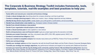 The Corporate & Business Strategy Toolkit includes frameworks, tools,
templates, tutorials, real-life examples and best practices to help you:
16
• Easily define and execute your corporate and business strategy
• Create a robust strategic plan describing where the company should go, and how to get there
• Conduct a strategic planning project to define your mission, vision, strategic objectives and key initiatives
• Identify the key drivers of your profit to easily explain your profit growth or profit decline, and act accordingly
• Decide if you should enter a new market (e.g., European market, Chinese market)
• Decide if you should introduce a new product
• Decide if your organization should acquire a new company
• Create a robust business plan to raise capital for a new venture
• Build a strong business case and financial model to get your project approved by the executive committee
• Estimate your project financials: cash flow, net present value (NPV), ROI, IRR, payback period, WACC, etc.
• Conduct a commercial due diligence (CDD)
• Carry out a market & competitor analysis that includes many tools such as PESTLE, Porter’s Five Forces and SWOT
• Define your pricing strategy
• Identify your strategic options and their respective risk with the Ansoff Growth Matrix and the Porter’s Generic Corporate Strategies Matrix
• Translate your strategy into strategic objectives, key performance indicators and targets to be reached with a Balanced Scorecard
• Increase your know-how with the top 22 strategy tools commonly used by Fortune 100 and Global Consulting firms: Business
Roadmap, Blue Ocean Strategy, Entry/Exit Barriers, Experience Curve, Fishbone Diagram, Five Whys, Initiative Prioritization Matrix, Issue
Tree, Maturity Model, McKinsey Seven-S, Product Life Cycle, Strategy Map, Value Chain Analysis, Value Driver Tree, etc.
 