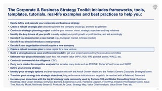 The Corporate & Business Strategy Toolkit includes frameworks, tools,
templates, tutorials, real-life examples and best practices to help you:
23
• Easily define and execute your corporate and business strategy
• Create a robust strategic plan describing where the company should go, and how to get there
• Conduct a strategic planning project to define your mission, vision, strategic objectives and key initiatives
• Identify the key drivers of your profit to easily explain your profit growth or profit decline, and act accordingly
• Decide if you should enter a new market (e.g., European market, Chinese market)
• Decide if you should introduce a new product
• Decide if your organization should acquire a new company
• Create a robust business plan to raise capital for a new venture
• Build a strong business case and financial model to get your project approved by the executive committee
• Estimate your project financials: cash flow, net present value (NPV), ROI, IRR, payback period, WACC, etc.
• Conduct a commercial due diligence (CDD)
• Carry out a market & competitor analysis that includes many tools such as PESTLE, Porter’s Five Forces and SWOT
• Define your pricing strategy
• Identify your strategic options and their respective risk with the Ansoff Growth Matrix and the Porter’s Generic Corporate Strategies Matrix
• Translate your strategy into strategic objectives, key performance indicators and targets to be reached with a Balanced Scorecard
• Increase your know-how with the top 22 strategy tools commonly used by Fortune 100 and Global Consulting firms: Business
Roadmap, Blue Ocean Strategy, Entry/Exit Barriers, Experience Curve, Fishbone Diagram, Five Whys, Initiative Prioritization Matrix, Issue
Tree, Maturity Model, McKinsey Seven-S, Product Life Cycle, Strategy Map, Value Chain Analysis, Value Driver Tree, etc.
 
