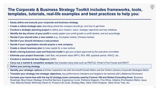 The Corporate & Business Strategy Toolkit includes frameworks, tools,
templates, tutorials, real-life examples and best practices to help you:
30
• Easily define and execute your corporate and business strategy
• Create a robust strategic plan describing where the company should go, and how to get there
• Conduct a strategic planning project to define your mission, vision, strategic objectives and key initiatives
• Identify the key drivers of your profit to easily explain your profit growth or profit decline, and act accordingly
• Decide if you should enter a new market (e.g., European market, Chinese market)
• Decide if you should introduce a new product
• Decide if your organization should acquire a new company
• Create a robust business plan to raise capital for a new venture
• Build a strong business case and financial model to get your project approved by the executive committee
• Estimate your project financials: cash flow, net present value (NPV), ROI, IRR, payback period, WACC, etc.
• Conduct a commercial due diligence (CDD)
• Carry out a market & competitor analysis that includes many tools such as PESTLE, Porter’s Five Forces and SWOT
• Define your pricing strategy
• Identify your strategic options and their respective risk with the Ansoff Growth Matrix and the Porter’s Generic Corporate Strategies Matrix
• Translate your strategy into strategic objectives, key performance indicators and targets to be reached with a Balanced Scorecard
• Increase your know-how with the top 22 strategy tools commonly used by Fortune 100 and Global Consulting firms: Business
Roadmap, Blue Ocean Strategy, Entry/Exit Barriers, Experience Curve, Fishbone Diagram, Five Whys, Initiative Prioritization Matrix, Issue
Tree, Maturity Model, McKinsey Seven-S, Product Life Cycle, Strategy Map, Value Chain Analysis, Value Driver Tree, etc.
 