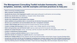 The Management Consulting Toolkit includes frameworks, tools,
templates, tutorials, real-life examples and best practices to help you:
34
• Build a convincing consulting proposal
• Write a business consultant agreement
• Identify the key drivers of the organization’s profit to easily explain profit growth or profit decline, and act accordingly
• Decide if you should enter a new market (e.g., European market, Chinese market)
• Decide if you should introduce a new product
• Decide if your organization should acquire a new company
• Gather qualitative and quantitative data in a structured way via interview, focus group and survey
• Structure your presentations and recommendations like a tier-1 management consultant
• Create a robust strategic plan describing where the company should go, and how to get there
• Conduct a strategic planning project to define your mission, vision, strategic objectives and key initiatives
• Build a strong business case and financial model to get your project approved by the executive committee
• Estimate your project financials: revenue, cost savings, cash flow, net present value (NPV), ROI, IRR, payback period, WACC, etc.
• Conduct a comprehensive financial analysis
• Prioritize a company’s potential initiatives based on impact and effort
• Define the maturity of a company on a specific area with a visual maturity model
• Identify your strategic options and their respective risk with the Ansoff Growth Matrix and the Porter’s Generic Corporate Strategies Matrix
• Increase your know-how with the top 40 management consulting tools commonly used by Fortune 100 and Global Consulting firms:
Business Roadmap, Blue Ocean Strategy, Entry/Exit Barriers, Experience Curve, Fishbone Diagram, Five Whys, Initiative Prioritization Matrix,
Issue Tree, McKinsey Seven-S, Risk Assessment Matrix, Product Life Cycle, Strategy Map, Value Chain Analysis, Value Driver Tree, etc.
 