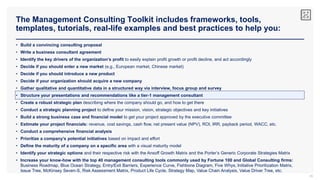 The Management Consulting Toolkit includes frameworks, tools,
templates, tutorials, real-life examples and best practices to help you:
35
• Build a convincing consulting proposal
• Write a business consultant agreement
• Identify the key drivers of the organization’s profit to easily explain profit growth or profit decline, and act accordingly
• Decide if you should enter a new market (e.g., European market, Chinese market)
• Decide if you should introduce a new product
• Decide if your organization should acquire a new company
• Gather qualitative and quantitative data in a structured way via interview, focus group and survey
• Structure your presentations and recommendations like a tier-1 management consultant
• Create a robust strategic plan describing where the company should go, and how to get there
• Conduct a strategic planning project to define your mission, vision, strategic objectives and key initiatives
• Build a strong business case and financial model to get your project approved by the executive committee
• Estimate your project financials: revenue, cost savings, cash flow, net present value (NPV), ROI, IRR, payback period, WACC, etc.
• Conduct a comprehensive financial analysis
• Prioritize a company’s potential initiatives based on impact and effort
• Define the maturity of a company on a specific area with a visual maturity model
• Identify your strategic options and their respective risk with the Ansoff Growth Matrix and the Porter’s Generic Corporate Strategies Matrix
• Increase your know-how with the top 40 management consulting tools commonly used by Fortune 100 and Global Consulting firms:
Business Roadmap, Blue Ocean Strategy, Entry/Exit Barriers, Experience Curve, Fishbone Diagram, Five Whys, Initiative Prioritization Matrix,
Issue Tree, McKinsey Seven-S, Risk Assessment Matrix, Product Life Cycle, Strategy Map, Value Chain Analysis, Value Driver Tree, etc.
 