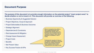 Document Purpose
39
The purpose of this document is to provide enough information on the potential project “insert project name” to
decide whether or not to invest in it. This document will provide an overview of the following:
• Business Opportunity & Suggested Solution
• Project Objectives, Scope & Approach
• Project Deliverables & Business Outcomes
• Strategic Alignment
• Dependencies & Constraints
• Risk Assessment & Mitigation
• Change Impact Assessment
• Project Costs
• Benefits
• Net Present Value
• Key Success Factors & KPIs
Most of companies have either a
very complex Business Case
Template that nobody uses, or a
Business Case Template which is
not good enough to make robust
decisions on whether or not to
invest.
Following the requests of many of
our clients, we decided to solve this
problem by creating a Business
Case Template which is both
comprehensive and simple to use.
Part of the Management Consulting Toolkit
 