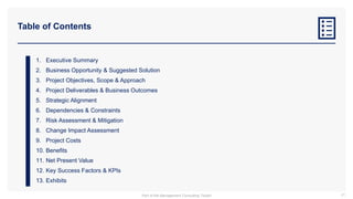 Table of Contents
1. Executive Summary
2. Business Opportunity & Suggested Solution
3. Project Objectives, Scope & Approach
4. Project Deliverables & Business Outcomes
5. Strategic Alignment
6. Dependencies & Constraints
7. Risk Assessment & Mitigation
8. Change Impact Assessment
9. Project Costs
10. Benefits
11. Net Present Value
12. Key Success Factors & KPIs
13. Exhibits
41
Part of the Management Consulting Toolkit
 