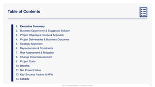 Table of Contents
1. Executive Summary
2. Business Opportunity & Suggested Solution
3. Project Objectives, Scope & Approach
4. Project Deliverables & Business Outcomes
5. Strategic Alignment
6. Dependencies & Constraints
7. Risk Assessment & Mitigation
8. Change Impact Assessment
9. Project Costs
10. Benefits
11. Net Present Value
12. Key Success Factors & KPIs
13. Exhibits
42
Part of the Management Consulting Toolkit
 