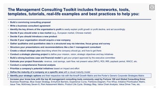 The Management Consulting Toolkit includes frameworks, tools,
templates, tutorials, real-life examples and best practices to help you:
44
• Build a convincing consulting proposal
• Write a business consultant agreement
• Identify the key drivers of the organization’s profit to easily explain profit growth or profit decline, and act accordingly
• Decide if you should enter a new market (e.g., European market, Chinese market)
• Decide if you should introduce a new product
• Decide if your organization should acquire a new company
• Gather qualitative and quantitative data in a structured way via interview, focus group and survey
• Structure your presentations and recommendations like a tier-1 management consultant
• Create a robust strategic plan describing where the company should go, and how to get there
• Conduct a strategic planning project to define your mission, vision, strategic objectives and key initiatives
• Build a strong business case and financial model to get your project approved by the executive committee
• Estimate your project financials: revenue, cost savings, cash flow, net present value (NPV), ROI, IRR, payback period, WACC, etc.
• Conduct a comprehensive financial analysis
• Prioritize a company’s potential initiatives based on impact and effort
• Define the maturity of a company on a specific area with a visual maturity model
• Identify your strategic options and their respective risk with the Ansoff Growth Matrix and the Porter’s Generic Corporate Strategies Matrix
• Increase your know-how with the top 40 management consulting tools commonly used by Fortune 100 and Global Consulting firms:
Business Roadmap, Blue Ocean Strategy, Entry/Exit Barriers, Experience Curve, Fishbone Diagram, Five Whys, Initiative Prioritization Matrix,
Issue Tree, McKinsey Seven-S, Risk Assessment Matrix, Product Life Cycle, Strategy Map, Value Chain Analysis, Value Driver Tree, etc.
 