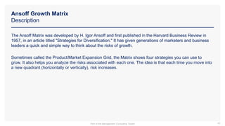 Ansoff Growth Matrix
Description
46
The Ansoff Matrix was developed by H. Igor Ansoff and first published in the Harvard Business Review in
1957, in an article titled "Strategies for Diversification." It has given generations of marketers and business
leaders a quick and simple way to think about the risks of growth.
Sometimes called the Product/Market Expansion Grid, the Matrix shows four strategies you can use to
grow. It also helps you analyze the risks associated with each one. The idea is that each time you move into
a new quadrant (horizontally or vertically), risk increases.
Part of the Management Consulting Toolkit
 