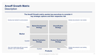 Ansoff Growth Matrix
Description
47
The Ansoff Growth matrix assists top executives to consider 4
key strategic options and their respective risk
Market Development
Strategy
Diversification
Strategy
Product Development
Strategy
Market Penetration
Strategy
Current New
New
Current
Market
Develop new markets for current products Develop new products in new markets
Gain more market share with your current
products, in your current markets
Develop new products in your existing
markets
Products
Part of the Management Consulting Toolkit
 