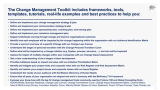 The Change Management Toolkit includes frameworks, tools,
templates, tutorials, real-life examples and best practices to help you:
51
• Define and implement your change management strategy & plan
• Define and implement your communication strategy & plan
• Define and implement your sponsorship plan, coaching plan, and training plan
• Define and implement your resistance management plan
• Support individuals moving through change and improve organizational outcomes
• Identify how each employee will be impacted by the change happening within the organization with our Audience Identification Matrix
• Provide a succinct overview of a specific Change with our Change Lean Canvas
• Understand the stages of personal transition with the Change Personal Transition Curve
• Define what will be impacted by a change initiative (e.g. System, process, structure,…), and who will be impacted
• Assess the impact of multiple changes within your companies with our Change Impact Assessment
• Get a clear understanding of the 4 stages of team development
• Prioritize initiatives based on impact and value with our Initiative Prioritization Matrix
• Identify and mitigate your project risks and corporate risks with our Risk Register and Risk Assessment Matrix
• Identify and resolve your project issues and corporate issues with our Issue Register
• Understand the needs of your audience with the Maslow Hierarchy of Human Needs
• Ensure that all parts of your organization are aligned and work in harmony with the McKinsey 7-S Framework
• Increase your know-how with the top 32 change management tools commonly used by Fortune 100 and Global Consulting firms:
ADKAR Model, Business Roadmap, Change Lean Canvas, Change Commitment Curve, Change Impact Assessment Matrix, Channel Matrix,
Heart & Mind Human Drivers, Innovation Adoption Curve, Maturity Model, Mission & Vision Statement, Prosci 3-Phase Process, Team Charter, etc.
 
