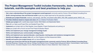 The Project Management Toolkit includes frameworks, tools, templates,
tutorials, real-life examples and best practices to help you:
59
• Get a clear understanding of the project management overall approach commonly used by Fortune 100 and Global Consulting firms
• Build a strong business case and financial model to get your project approved by the executive committee
• Estimate your project financials: revenue, cost savings, cash flow, net present value (NPV), ROI, IRR, payback period, WACC, etc.
• Prioritize initiatives based on impact and value with our Initiative Prioritization Matrix
• Initiate your project with a world class project charter, RACI Matrix and Stakeholder Matrix
• Plan with our High-Level Project Plan and Detailed Project Plan
• Implement your project with our Risk Register, Issue Register, Project Dashboards and parking Lot
• Close your project with a Punch List and Post Project Evaluation Report
• Define and implement your change management strategy & plan
• Define and implement your communication strategy & plan
• Define and implement your sponsorship plan, coaching plan, training plan and resistance management plan
• Identify and mitigate your project risks with our Risk Register and Risk Assessment Matrix
• Identify and resolve your project issues with our Issue Register
• Increase your know-how with the top 36 project management tools commonly used by Fortune 100 and Global Consulting firms:
Business Roadmap, Change Lean Canvas, Change Commitment Curve, Change Impact Assessment Matrix, Channel Matrix, Heart & Mind
Human Drivers, Innovation Adoption Curve, Maturity Model, Mission & Vision Statement, Team Charter, etc.
 