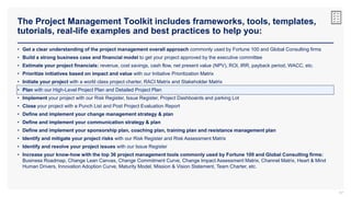 The Project Management Toolkit includes frameworks, tools, templates,
tutorials, real-life examples and best practices to help you:
67
• Get a clear understanding of the project management overall approach commonly used by Fortune 100 and Global Consulting firms
• Build a strong business case and financial model to get your project approved by the executive committee
• Estimate your project financials: revenue, cost savings, cash flow, net present value (NPV), ROI, IRR, payback period, WACC, etc.
• Prioritize initiatives based on impact and value with our Initiative Prioritization Matrix
• Initiate your project with a world class project charter, RACI Matrix and Stakeholder Matrix
• Plan with our High-Level Project Plan and Detailed Project Plan
• Implement your project with our Risk Register, Issue Register, Project Dashboards and parking Lot
• Close your project with a Punch List and Post Project Evaluation Report
• Define and implement your change management strategy & plan
• Define and implement your communication strategy & plan
• Define and implement your sponsorship plan, coaching plan, training plan and resistance management plan
• Identify and mitigate your project risks with our Risk Register and Risk Assessment Matrix
• Identify and resolve your project issues with our Issue Register
• Increase your know-how with the top 36 project management tools commonly used by Fortune 100 and Global Consulting firms:
Business Roadmap, Change Lean Canvas, Change Commitment Curve, Change Impact Assessment Matrix, Channel Matrix, Heart & Mind
Human Drivers, Innovation Adoption Curve, Maturity Model, Mission & Vision Statement, Team Charter, etc.
 