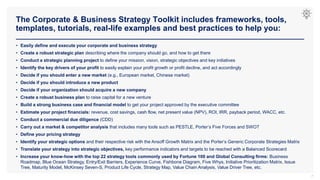 The Corporate & Business Strategy Toolkit includes frameworks, tools,
templates, tutorials, real-life examples and best practices to help you:
7
• Easily define and execute your corporate and business strategy
• Create a robust strategic plan describing where the company should go, and how to get there
• Conduct a strategic planning project to define your mission, vision, strategic objectives and key initiatives
• Identify the key drivers of your profit to easily explain your profit growth or profit decline, and act accordingly
• Decide if you should enter a new market (e.g., European market, Chinese market)
• Decide if you should introduce a new product
• Decide if your organization should acquire a new company
• Create a robust business plan to raise capital for a new venture
• Build a strong business case and financial model to get your project approved by the executive committee
• Estimate your project financials: revenue, cost savings, cash flow, net present value (NPV), ROI, IRR, payback period, WACC, etc.
• Conduct a commercial due diligence (CDD)
• Carry out a market & competitor analysis that includes many tools such as PESTLE, Porter’s Five Forces and SWOT
• Define your pricing strategy
• Identify your strategic options and their respective risk with the Ansoff Growth Matrix and the Porter’s Generic Corporate Strategies Matrix
• Translate your strategy into strategic objectives, key performance indicators and targets to be reached with a Balanced Scorecard
• Increase your know-how with the top 22 strategy tools commonly used by Fortune 100 and Global Consulting firms: Business
Roadmap, Blue Ocean Strategy, Entry/Exit Barriers, Experience Curve, Fishbone Diagram, Five Whys, Initiative Prioritization Matrix, Issue
Tree, Maturity Model, McKinsey Seven-S, Product Life Cycle, Strategy Map, Value Chain Analysis, Value Driver Tree, etc.
 