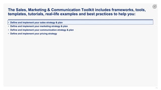 The Sales, Marketing & Communication Toolkit includes frameworks, tools,
templates, tutorials, real-life examples and best practices to help you:
71
• Define and implement your sales strategy & plan
• Define and implement your marketing strategy & plan
• Define and implement your communication strategy & plan
• Define and implement your pricing strategy
 
