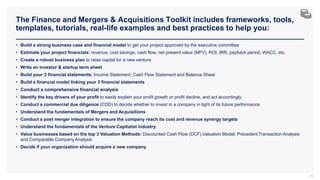 The Finance and Mergers & Acquisitions Toolkit includes frameworks, tools,
templates, tutorials, real-life examples and best practices to help you:
76
• Build a strong business case and financial model to get your project approved by the executive committee
• Estimate your project financials: revenue, cost savings, cash flow, net present value (NPV), ROI, IRR, payback period, WACC, etc.
• Create a robust business plan to raise capital for a new venture
• Write an investor & startup term sheet
• Build your 3 financial statements: Income Statement, Cash Flow Statement and Balance Sheet
• Build a financial model linking your 3 financial statements
• Conduct a comprehensive financial analysis
• Identify the key drivers of your profit to easily explain your profit growth or profit decline, and act accordingly
• Conduct a commercial due diligence (CDD) to decide whether to invest in a company in light of its future performance
• Understand the fundamentals of Mergers and Acquisitions
• Conduct a post merger integration to ensure the company reach its cost and revenue synergy targets
• Understand the fundamentals of the Venture Capitalist industry
• Value businesses based on the top 3 Valuation Methods: Discounted Cash Flow (DCF) Valuation Model, Precedent Transaction Analysis
and Comparable Company Analysis
• Decide if your organization should acquire a new company
 