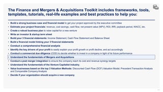 The Finance and Mergers & Acquisitions Toolkit includes frameworks, tools,
templates, tutorials, real-life examples and best practices to help you:
77
• Build a strong business case and financial model to get your project approved by the executive committee
• Estimate your project financials: revenue, cost savings, cash flow, net present value (NPV), ROI, IRR, payback period, WACC, etc.
• Create a robust business plan to raise capital for a new venture
• Write an investor & startup term sheet
• Build your 3 financial statements: Income Statement, Cash Flow Statement and Balance Sheet
• Build a financial model linking your 3 financial statements
• Conduct a comprehensive financial analysis
• Identify the key drivers of your profit to easily explain your profit growth or profit decline, and act accordingly
• Conduct a commercial due diligence (CDD) to decide whether to invest in a company in light of its future performance
• Understand the fundamentals of Mergers and Acquisitions
• Conduct a post merger integration to ensure the company reach its cost and revenue synergy targets
• Understand the fundamentals of the Venture Capitalist industry
• Value businesses based on the top 3 Valuation Methods: Discounted Cash Flow (DCF) Valuation Model, Precedent Transaction Analysis
and Comparable Company Analysis
• Decide if your organization should acquire a new company
 
