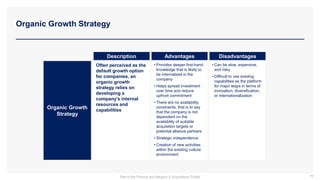 Organic Growth Strategy
Organic Growth
Strategy
Description Advantages Disadvantages
Often perceived as the
default growth option
for companies, an
organic growth
strategy relies on
developing a
company’s internal
resources and
capabilities
• Provides deeper first-hand
knowledge that is likely to
be internalized in the
company
• Helps spread investment
over time and reduce
upfront commitment
• There are no availability
constraints, that is to say
that the company is not
dependent on the
availability of suitable
acquisition targets or
potential alliance partners
• Strategic independence
• Creation of new activities
within the existing culture
environment
• Can be slow, expensive,
and risky
• Difficult to use existing
capabilities as the platform
for major leaps in terms of
innovation, diversification,
or internationalization
79
Part of the Finance and Mergers & Acquisitions Toolkit
 