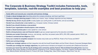 The Corporate & Business Strategy Toolkit includes frameworks, tools,
templates, tutorials, real-life examples and best practices to help you:
8
• Easily define and execute your corporate and business strategy
• Create a robust strategic plan describing where the company should go, and how to get there
• Conduct a strategic planning project to define your mission, vision, strategic objectives and key initiatives
• Identify the key drivers of your profit to easily explain your profit growth or profit decline, and act accordingly
• Decide if you should enter a new market (e.g., European market, Chinese market)
• Decide if you should introduce a new product
• Decide if your organization should acquire a new company
• Create a robust business plan to raise capital for a new venture
• Build a strong business case and financial model to get your project approved by the executive committee
• Estimate your project financials: revenue, cost savings, cash flow, net present value (NPV), ROI, IRR, payback period, WACC, etc.
• Conduct a commercial due diligence (CDD)
• Carry out a market & competitor analysis that includes many tools such as PESTLE, Porter’s Five Forces and SWOT
• Define your pricing strategy
• Identify your strategic options and their respective risk with the Ansoff Growth Matrix and the Porter’s Generic Corporate Strategies Matrix
• Translate your strategy into strategic objectives, key performance indicators and targets to be reached with a Balanced Scorecard
• Increase your know-how with the top 22 strategy tools commonly used by Fortune 100 and Global Consulting firms: Business
Roadmap, Blue Ocean Strategy, Entry/Exit Barriers, Experience Curve, Fishbone Diagram, Five Whys, Initiative Prioritization Matrix, Issue
Tree, Maturity Model, McKinsey Seven-S, Product Life Cycle, Strategy Map, Value Chain Analysis, Value Driver Tree, etc.
 