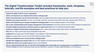 The Digital Transformation Toolkit includes frameworks, tools, templates,
tutorials, real-life examples and best practices to help you:
82
• Assess the digital maturity of your organization
• Define and implement your digital transformation strategy & plan
• Build a strong business case and financial model to get your digital transformation projects approved by the executive committee
• Estimate your project financials: revenue, cost savings, cash flow, net present value (NPV), ROI, IRR, payback period, WACC, etc.
• Define and implement your change management strategy & plan to ensure people adoption of the changes
• Get a clear understanding of the project management overall approach commonly used by Fortune 100 and Global Consulting firms
• Prioritize digital transformation initiatives based on impact and value with our Initiative Prioritization Matrix
• Initiate your digital transformation project/program with a world class project charter, RACI Matrix and Stakeholder Matrix
• Plan with our High-Level Project Plan and Detailed Project Plan
• Implement your project with our Risk Register, Issue Register, Project Dashboards and parking Lot
• Close your project with a Punch List and Post Project Evaluation Report
• Define and implement your communication strategy & plan
• Identify and mitigate your project risks with our Risk Register and Risk Assessment Matrix
• Identify and resolve your project issues with our Issue Register
• Get an understanding of the top 12 main New Technologies that could make your company grow in a profitable way: Big Data,
Artificial Intelligence, Cloud Computing, Cyber security, Blockchain, Internet of Things, Digital Marketing, 3-D Printing, etc.
 