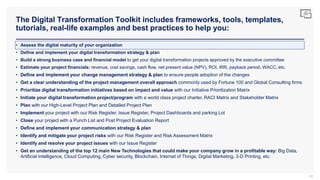 The Digital Transformation Toolkit includes frameworks, tools, templates,
tutorials, real-life examples and best practices to help you:
83
• Assess the digital maturity of your organization
• Define and implement your digital transformation strategy & plan
• Build a strong business case and financial model to get your digital transformation projects approved by the executive committee
• Estimate your project financials: revenue, cost savings, cash flow, net present value (NPV), ROI, IRR, payback period, WACC, etc.
• Define and implement your change management strategy & plan to ensure people adoption of the changes
• Get a clear understanding of the project management overall approach commonly used by Fortune 100 and Global Consulting firms
• Prioritize digital transformation initiatives based on impact and value with our Initiative Prioritization Matrix
• Initiate your digital transformation project/program with a world class project charter, RACI Matrix and Stakeholder Matrix
• Plan with our High-Level Project Plan and Detailed Project Plan
• Implement your project with our Risk Register, Issue Register, Project Dashboards and parking Lot
• Close your project with a Punch List and Post Project Evaluation Report
• Define and implement your communication strategy & plan
• Identify and mitigate your project risks with our Risk Register and Risk Assessment Matrix
• Identify and resolve your project issues with our Issue Register
• Get an understanding of the top 12 main New Technologies that could make your company grow in a profitable way: Big Data,
Artificial Intelligence, Cloud Computing, Cyber security, Blockchain, Internet of Things, Digital Marketing, 3-D Printing, etc.
 