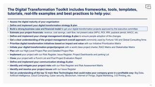 The Digital Transformation Toolkit includes frameworks, tools, templates,
tutorials, real-life examples and best practices to help you:
85
• Assess the digital maturity of your organization
• Define and implement your digital transformation strategy & plan
• Build a strong business case and financial model to get your digital transformation projects approved by the executive committee
• Estimate your project financials: revenue, cost savings, cash flow, net present value (NPV), ROI, IRR, payback period, WACC, etc.
• Define and implement your change management strategy & plan to ensure people adoption of the changes
• Get a clear understanding of the project management overall approach commonly used by Fortune 100 and Global Consulting firms
• Prioritize digital transformation initiatives based on impact and value with our Initiative Prioritization Matrix
• Initiate your digital transformation project/program with a world class project charter, RACI Matrix and Stakeholder Matrix
• Plan with our High-Level Project Plan and Detailed Project Plan
• Implement your project with our Risk Register, Issue Register, Project Dashboards and parking Lot
• Close your project with a Punch List and Post Project Evaluation Report
• Define and implement your communication strategy & plan
• Identify and mitigate your project risks with our Risk Register and Risk Assessment Matrix
• Identify and resolve your project issues with our Issue Register
• Get an understanding of the top 12 main New Technologies that could make your company grow in a profitable way: Big Data,
Artificial Intelligence, Cloud Computing, Cyber security, Blockchain, Internet of Things, Digital Marketing, 3-D Printing, etc.
 