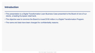 Introduction
87
• This presentation is a Digital Transformation Lean Business Case presented to the Board of one of our
clients, a leading European retail bank.
• The objective was to convince the Board to invest $100 million in a Digital Transformation Program.
• The name and data have been changed for confidentiality reasons.
Part of the Digital Transformation Toolkit
 