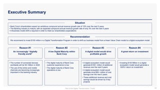 • Bank Corp’s shareholders expect an ambitious compound annual revenue growth rate of 15% over the next 5 years
• The Banking industry is mature, with an expected compound annual revenue growth rate of only 3% over the next 5 years
• A Business model shift is required in order to meet our shareholders expectations
Situation
Executive Summary
88
We recommend to invest $100 million in a Digital Transformation Program in order to shift our business model from a linear Value Chain model to a digital ecosystem model
Recommendation
An increasingly “digitally
friendly world”
A low Digital Maturity within
Bank Corp
A digital model would drive
profitable growth
A great return on investment
Reason #1 Reason #2 Reason #3 Reason #4
• The number of connected devices
worldwide will be 50+ Billion in 2020
• The use of the online and mobile
channels are becoming increasingly
important in the banking industry
• The digital maturity of Bank Corp
customer experience is low
• The digital maturity of Bank Corp
operations is low
• A digital ecosystem model would
generate $150+ million of additional
revenue over the next 5 years
• A digital ecosystem model would
generate circa $50+ million of cost
savings over the next 5 years
• These additional revenue and cost
savings would be driven by 5 key
projects
• Investing $100 Million in a digital
ecosystem model would generate a
100%+ return on investment
Part of the Digital Transformation Toolkit
 