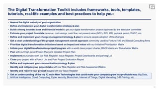 The Digital Transformation Toolkit includes frameworks, tools, templates,
tutorials, real-life examples and best practices to help you:
90
• Assess the digital maturity of your organization
• Define and implement your digital transformation strategy & plan
• Build a strong business case and financial model to get your digital transformation projects approved by the executive committee
• Estimate your project financials: revenue, cost savings, cash flow, net present value (NPV), ROI, IRR, payback period, WACC, etc.
• Define and implement your change management strategy & plan to ensure people adoption of the changes
• Get a clear understanding of the project management overall approach commonly used by Fortune 100 and Global Consulting firms
• Prioritize digital transformation initiatives based on impact and value with our Initiative Prioritization Matrix
• Initiate your digital transformation project/program with a world class project charter, RACI Matrix and Stakeholder Matrix
• Plan with our High-Level Project Plan and Detailed Project Plan
• Implement your project with our Risk Register, Issue Register, Project Dashboards and parking Lot
• Close your project with a Punch List and Post Project Evaluation Report
• Define and implement your communication strategy & plan
• Identify and mitigate your project risks with our Risk Register and Risk Assessment Matrix
• Identify and resolve your project issues with our Issue Register
• Get an understanding of the top 12 main New Technologies that could make your company grow in a profitable way: Big Data,
Artificial Intelligence, Cloud Computing, Cyber security, Blockchain, Internet of Things, Digital Marketing, 3-D Printing, etc.
 