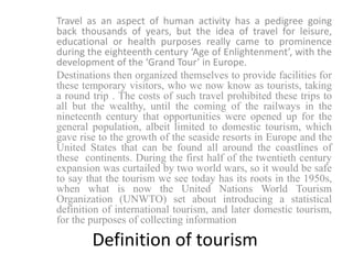 Travel as an aspect of human activity has a pedigree going
back thousands of years, but the idea of travel for leisure,
educational or health purposes really came to prominence
during the eighteenth century ‘Age of Enlightenment’, with the
development of the ‘Grand Tour’ in Europe.
Destinations then organized themselves to provide facilities for
these temporary visitors, who we now know as tourists, taking
a round trip . The costs of such travel prohibited these trips to
all but the wealthy, until the coming of the railways in the
nineteenth century that opportunities were opened up for the
general population, albeit limited to domestic tourism, which
gave rise to the growth of the seaside resorts in Europe and the
United States that can be found all around the coastlines of
these continents. During the first half of the twentieth century
expansion was curtailed by two world wars, so it would be safe
to say that the tourism we see today has its roots in the 1950s,
when what is now the United Nations World Tourism
Organization (UNWTO) set about introducing a statistical
definition of international tourism, and later domestic tourism,
for the purposes of collecting information
Definition of tourism
 
