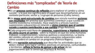 Definiciones más “complicadas” de Teoría de
Cambio
Es un proceso continuo de reflexión para explorar el cambio y cómo
sucede - y lo que eso significa para el papel que desempeñamos en un
contexto particular, sector y / o grupo de personas (Cathy James).
Un mapa semi-estructurado de cambios que vincula nuestras acciones
con resultados del proceso que queremos contribuir a que suceda en
nuestro ecosistema inmediato. Hace explícito y articula nuestras
suposiciones subyacentes en relación a cómo creemos que el cambio
sucede y nuestra contribución a ese cambio (Iñigo Retolaza).
Cada programa está lleno de creencias, suposiciones e hipótesis acerca
de cómo ocurre el cambio - sobre la manera en que los seres humanos
trabajan, u organizaciones, sistemas políticos o ecosistemas. La teoría
del cambio consiste en articular estos supuestos subyacentes sobre
cómo sucederá el cambio en un programa (Patricia Rogers).
Es una narración estructurada que describe las actividades que se
deben realizar para lograr cambios positivos en personas, comunidades
y territorios; refleja la forma de pensar y de actuar de las
organizaciones que la construye (Pacheco & Archila).
28/08/2022 PSF orientados a impactos 5
 