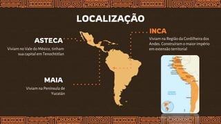 LOCALIZAÇÃO
INCA
Viviam na Região da Cordilheirados
Andes. Construíram o maior império
em extensão territorial
MAIA
Viviam na Península de
Yucatán
ASTECA
Viviam no Vale do México, tinham
sua capital em Tenochtitlan
 