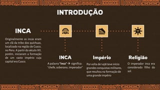 INTRODUÇÃO
INCA
Originalmente os incas eram
um clã da tribo dos quíchuas,
localizado na região de Cusco,
no Peru. A partir do século XII,
porém, iniciaram a formação
de um vasto império cuja
capital era Cusco.
INCA
A palavra “inca” significa:
“chefe, soberano, imperador”
Império
Por volta de 1438 teve início
grandes conquistas militares,
que resultouna formação de
uma grande império
Religião
O imperador inca era
considerado filho do
sol.
 