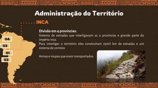 Administração do Terrítório
INCA
Divisão em4 províncias:
Sistema de estradas que interligavam as 4 províncias e grande parte do
império inca.
Para interligar o território eles construíram 23mil km de estradas e um
sistema de correios
Armas e roupas que eram transportados.
01
02
03
04
 