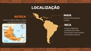 LOCALIZAÇÃO
INCA
Viviam na Região da
Cordilheirados Andes.
Construíramo maior império
em extensão territorial
MAIA
Viviam na Península de
Yucatán
ASTECA
Viviam no Vale do México, tinham
sua capital em Tenochtitlan
 