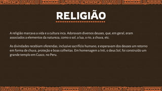 RELIGIÃO
A religião marcava a vida e a cultura inca. Adoravam diversos deuses, que, em geral, eram
associados a elementos da natureza, como o sol, a lua, o rio, a chuva, etc.
As divindades recebiam oferendas, inclusive sacrifício humano, e esperavam dos deuses um retorno
em forma de chuva, proteção e boas colheitas. Em homenagem a Inti, o deus Sol, foi construído um
grande templo em Cusco, no Peru.
 