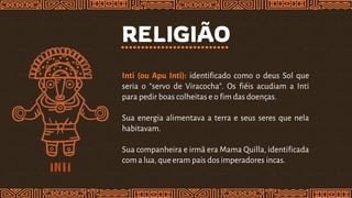 RELIGIÃO
Inti (ou Apu Inti): identificado como o deus Sol que
seria o “servo de Viracocha”. Os fiéis acudiam a Inti
para pedir boas colheitas e o fim das doenças.
Sua energia alimentava a terra e seus seres que nela
habitavam.
Sua companheira e irmã era Mama Quilla, identificada
com a lua, queeram pais dos imperadores incas.
 