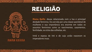 RELIGIÃO
Mama Quilla: deusa relacionada com a lua e principal
deidade feminina. Era servida por uma classe sacerdotal de
mulheres e sua importância era enorme em todos os
assuntos femininos como os nascimentos, casamentos,
fertilidade, os ciclos das colheitas, etc.
Irmã e esposa de Inti e de cuja união nasceram os
imperadores incas.
 
