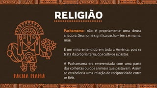 RELIGIÃO
Pachamama: não é propriamente uma deusa
criadora. Seu nome significa pacha – terra e mama,
mãe.
É um mito entendido em toda a América, pois se
trata da própria terra, dos cultivos e pastos.
A Pachamama era reverenciada com uma parte
das colheitas ou dos animais que pastavam. Assim
se estabelecia uma relação de reciprocidade entre
os fiéis.
 