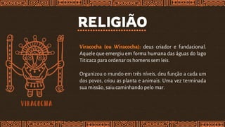 RELIGIÃO
Viracocha (ou Wiracocha): deus criador e fundacional.
Aquele que emergiu em forma humana das águas do lago
Titicaca para ordenar os homens sem leis.
Organizou o mundo em três níveis, deu função a cada um
dos povos, criou as planta e animais. Uma vez terminada
sua missão, saiu caminhando pelo mar.
 